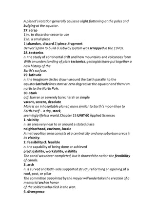 A planet’srotation generally causesa slight flattening at the poles and
bulging at the equator.
27. scrap
1) v. to discard or cease to use
2) n. a small piece
1) abandon, discard 2) piece, fragment
Denver’splan to build a subway system was scrapped in the 1970s.
28. tectonics
n. the study of continental drift and how mountains and volcanoes form
With an understanding of plate tectonics, geologistshave puttogether a
new history of the
Earth’ssurface.
29. latitude
n. the imaginary circles drawn around the Earth parallel to the
equatorLatitudelinesstart at zero degreesatthe equator and then run
north to the North Pole.
30. stark
adj. barren or severely bare; harsh or simple
vacant, severe, desolate
Marsis an inhospitable planet, more similar to Earth’smoon than to
Earth itself – a dry, stark,
seemingly lifeless world.Chapter 15 UNIT60 Applied Sciences
1. vicinity
n. an area very near to or around a stated place
neighborhood, environs, locale
A metropolitan area consists of a centralcity and any suburban areasin
its vicinity.
2. feasibility cf. feasible
n. the capability of being done or achieved
practicability, workability, viability
The canalwasnever completed, butit showed the nation the feasibility
of canals.
3. arch
n. a curved and both-side supported structureforming an opening of a
roof, post, or pillar
The committee appointed by the mayor willundertake the erection of a
memorialarch in honor
of the soldierswho died in the war.
4. divergence
 