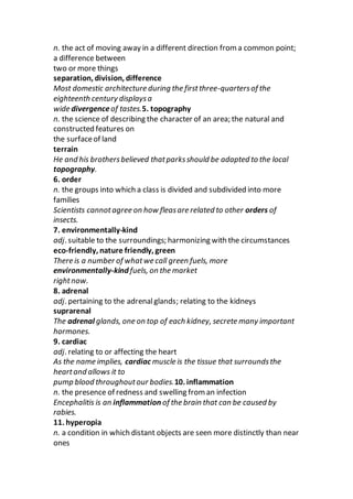 n. the act of moving away in a different direction from a common point;
a difference between
two or more things
separation, division, difference
Most domestic architecture during the firstthree-quartersof the
eighteenth century displaysa
wide divergence of tastes.5. topography
n. the science of describing the character of an area; the natural and
constructed features on
the surfaceof land
terrain
He and his brothersbelieved thatparksshould be adapted to the local
topography.
6. order
n. the groups into which a class is divided and subdivided into more
families
Scientists cannotagree on how fleasare related to other orders of
insects.
7. environmentally-kind
adj. suitable to the surroundings; harmonizing with the circumstances
eco-friendly, nature friendly, green
There is a number of whatwe call green fuels, more
environmentally-kind fuels, on the market
rightnow.
8. adrenal
adj. pertaining to the adrenalglands; relating to the kidneys
suprarenal
The adrenal glands, one on top of each kidney, secrete many important
hormones.
9. cardiac
adj. relating to or affecting the heart
As the name implies, cardiac muscle is the tissue that surroundsthe
heartand allows it to
pump blood throughoutour bodies.10. inflammation
n. the presence of redness and swelling from an infection
Encephalitis is an inflammation of the brain that can be caused by
rabies.
11. hyperopia
n. a condition in which distant objects are seen more distinctly than near
ones
 
