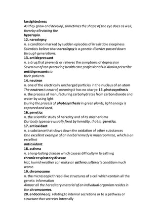 farsightedness
As they grow and develop, sometimesthe shape of the eye does as well,
thereby alleviating the
hyperopia.
12. narcolepsy
n. a condition marked by sudden episodes of irresistible sleepiness
Scientists believe that narcolepsy is a genetic disorder passed down
through generations.
13. antidepressant
n. a drug that prevents or relieves the symptoms of depression
Seven out of ten practicing health care professionalsin Alaska prescribe
antidepressantsto
their patients.
14. neutron
n. one of the electrically uncharged particles in the nucleus of an atom
The neutron is neutral, meaning it has no charge.15. photosynthesis
n. the process of manufacturing carbohydrates from carbon dioxideand
water by using light
During the processof photosynthesisin green plants, light energy is
captured and used.
16. genetics
n. the scientific study of heredity and of its mechanisms
Our body typesare usually fixed by heredity, thatis, genetics.
17. antioxidant
n. a substancethat slows down the oxidation of other substances
One excellent example of an herbalremedy ismushroom tea, which is an
excellent
antioxidant.
18. asthma
n. a long-lasting disease which causes difficulty in breathing
chronic respiratory disease
Hot, humid weather can make an asthma sufferer’scondition much
worse.
19. chromosome
n. the microscopic thread-like structures of a cell which contain all the
genetic information
Almost all the hereditary materialof an individualorganism residesin
the chromosomes.
20. endocrineadj. relating to internal secretions or to a pathway or
structurethat secretes internally
 