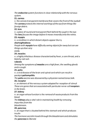 The endocrinesystem functionsin close relationship with the nervous
system.
21. cornea
n. the convex transparentmembranethat covers the frontof the eyeball
The cornea protectsthe internal workingsof the eye from things like
foreign debris.
22. lens
n. a piece of round and transparentflesh behind the pupil in the eye
The lens focusesthe image before it moves inwardly onto the retina.
23. myopia
n. a condition in which distant objects appear blurry
shortsightedness
People with myopia have difficulty seeing objectsfar away butcan see
things up close very
easily.
24. measles
n. a highly infectious disease characterized by fever, a sore throat, and a
blotchy red rash
rubeola
Among the symptomsof measles are a high fever, the swelling glands
and a cough.
25. polio
n. a viraldisease of the brain and spinalcord which can resultin
paralysispoliomyelitis
The polio vaccine was discovered by a physician named JonasSalk.
26. receptor
n. an element of the nervous system adapted for reception of stimuli
These are genes that are associated with particular nerve-cellreceptors
in the brain.
27. kidney
n. an organ whosefunction is the removalof wasteproducts from the
blood
The kidneys play a vital role in maintaining health by removing
impurities from the
bloodstream.
28. pancreas
n. an organ that is situated behind the stomach and which produces
insulin
The hormone secretin travelsthrough the bloodstream and stimulates
the pancreasto liberate
 