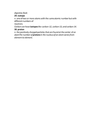 digestive fluid.
29. isotope
n. one of two or more atoms with the sameatomic number but with
different numbers of
neutrons
Carbon can have isotopeslike carbon-12, carbon-13, and carbon-14.
30. proton
n. the positively charged particles that are found at the center of an
atomThe number of protonsin the nucleusof an atom varies from
element to element.
 
