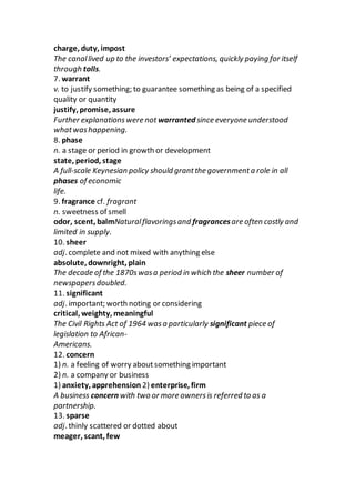 charge, duty, impost
The canallived up to the investors’ expectations, quickly paying for itself
through tolls.
7. warrant
v. to justify something; to guarantee something as being of a specified
quality or quantity
justify, promise, assure
Further explanationswere not warranted since everyone understood
whatwashappening.
8. phase
n. a stage or period in growth or development
state, period, stage
A full-scale Keynesian policy should grantthe governmenta role in all
phases of economic
life.
9. fragrance cf. fragrant
n. sweetness of smell
odor, scent, balmNaturalflavoringsand fragrancesare often costly and
limited in supply.
10. sheer
adj. complete and not mixed with anything else
absolute, downright, plain
The decade of the 1870swasa period in which the sheer number of
newspapersdoubled.
11. significant
adj. important; worth noting or considering
critical, weighty, meaningful
The Civil Rights Act of 1964 wasa particularly significant piece of
legislation to African-
Americans.
12. concern
1) n. a feeling of worry aboutsomething important
2) n. a company or business
1) anxiety, apprehension 2) enterprise, firm
A business concern with two or more ownersis referred to as a
partnership.
13. sparse
adj. thinly scattered or dotted about
meager, scant, few
 