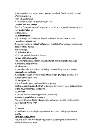 If the population in an area was sparse, the Black Death usually ran out
of steam within a
year.14. undertake
v. to accept a duty, responsibility, or task
take on, assume, accept
The Erie Canalwasone of the greatest construction jobsthatanyone had
ever undertaken up
to that point.
15. catastrophic
adj. relating a terrible event in which there is a lot of destruction
calamitous, disastrous
A tsunami can be a catastrophic eventthat kills thousandsof people and
destroystheir homes
and buildings.
16. coincide with
ph. to happen at the same time as
concur with, clashwith
The rapid growth of Boston coincided with the immigration of huge
numbersof people there.
17. alleviate
v. to makepain, a problem, suffering, or something else less severe
ease, relieve, mitigate
A supportnetwork of relativesand friendscan alleviate much of the
burden of raising a child.
18. antagonistic
adj. unfriendly; opposed to an idea or group
hostile, opposing, conflictingMostplantation ownerswere antagonistic
to the developmentof the towns.
19. declare
v. to announcesomething publicly or formally
announce, proclaim, pronounce
The United States declared war and quickly sentmen to the European
frontduring World War
II.
20. deem
v. to think of something in a particular way or as having a particular
quality
consider, judge, think
The presidentcan make such regulationscovering the prohibition of
alcoholic liquorsas may
 