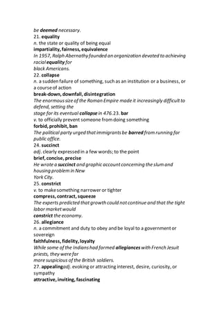 be deemed necessary.
21. equality
n. the state or quality of being equal
impartiality, fairness, equivalence
In 1957, Ralph Abernathyfounded an organization devoted to achieving
racialequality for
black Americans.
22. collapse
n. a sudden failure of something, such as an institution or a business, or
a courseof action
break-down, downfall, disintegration
The enormoussize of the Roman Empire made it increasingly difficultto
defend, setting the
stage for its eventual collapsein 476.23. bar
v. to officially prevent someone from doing something
forbid, prohibit, ban
The political party urged thatimmigrantsbe barred from running for
public office.
24. succinct
adj. clearly expressed in a few words; to the point
brief, concise, precise
He wrote a succinct and graphic accountconcerning the slum and
housing problem in New
York City.
25. constrict
v. to makesomething narrower or tighter
compress, contract, squeeze
The experts predicted thatgrowth could notcontinue and that the tight
labor marketwould
constrict the economy.
26. allegiance
n. a commitment and duty to obey and be loyal to a governmentor
sovereign
faithfulness, fidelity, loyalty
While some of the Indianshad formed allegianceswith French Jesuit
priests, they were far
more suspicious of the British soldiers.
27. appealingadj. evoking or attracting interest, desire, curiosity, or
sympathy
attractive, inviting, fascinating
 