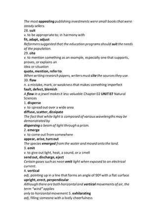 The most appealing publishing investments were small booksthatwere
steady sellers.
28. suit
v. to be appropriateto; in harmony with
fit, adapt, adjust
Reformerssuggested that the education programsshould suit the needs
of the population.
29. cite
v. to mention something as an example, especially one that supports,
proves, or explains an
idea or situation
quote, mention, refer to
When writing research papers, writersmust citethe sourcesthey use.
30. flaw
n. a mistake, mark, or weakness that makes something imperfect
fault, defect, blemish
A flaw in a jewel makesit less valuable.Chapter 02 UNIT07 Natural
Sciences
1. disperse
v. to spread out over a wide area
diffuse, scatter, dissipate
The factthat white light is composed of variouswavelengthsmay be
demonstrated by
dispersing a beam of light through a prism.
2. emerge
v. to come out fromsomewhere
appear, arise, turnout
The species emerged from the water and moved onto the land.
3. emit
v. to give out light, heat, a sound, or a smell
sendout, discharge, eject
Certain gases such as neon emit light when exposed to an electrical
current.
4. vertical
adj. pointing up in a line that forms an angle of 90º with a flat surface
upright, erect, perpendicular
Although there are both horizontaland vertical movementsof air, the
term “wind” applies
only to horizontalmovement.5. exhilarating
adj. filling someone with a lively cheerfulness
 
