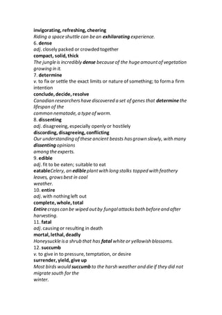 invigorating, refreshing, cheering
Riding a space shuttle can be an exhilarating experience.
6. dense
adj. closely packed or crowded together
compact, solid, thick
The jungle is incredibly dense because of the huge amountof vegetation
growing in it.
7. determine
v. to fix or settle the exact limits or nature of something; to form a firm
intention
conclude, decide, resolve
Canadian researchershave discovered a set of genes that determinethe
lifespan of the
common nematode, a type of worm.
8. dissenting
adj. disagreeing, especially openly or hostilely
discording, disagreeing, conflicting
Our understanding of these ancient beasts hasgrown slowly, with many
dissenting opinions
among the experts.
9. edible
adj. fit to be eaten; suitable to eat
eatableCelery, an edibleplantwith long stalks topped with feathery
leaves, growsbest in cool
weather.
10. entire
adj. with nothing left out
complete, whole, total
Entirecropscan be wiped outby fungalattacksboth before and after
harvesting.
11. fatal
adj. causing or resulting in death
mortal, lethal, deadly
Honeysuckle isa shrub that has fatal white or yellowish blossoms.
12. succumb
v. to give in to pressure, temptation, or desire
surrender, yield, give up
Most birds would succumb to the harsh weather and die if they did not
migrate south for the
winter.
 