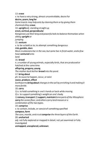 13. crave
v. to havea very strong, almost uncontrollable, desire for
desire, yearn, long for
Some insects may help ants by cleaning them or by giving them
chemicalsthey crave.
14. uprightadj. standing straightup
erect, vertical, perpendicular
Kangaroosuse their long and powerfultails to balance themselves when
sitting upright or
jumping.
15. venture
v. to be so bold as to; to attempt something dangerous
risk, gamble, dare
Must crustaceanslive in the sea, but some live in fresh water, and a few
have ventured onto
land.
16. brood
n. a number of young animals, especially birds, that are produced or
hatched at the same time
offspring, progeny, young
The mother duck led her brood into the pond.
17. bring about
ph. to cause to happen, occur, or exist
cause, produce, effect
Earthwormsbring about changesin the soil by enriching it and making it
more fertile.
18. carry
1) v. to hold something in one’s hands or back while moving
2) v. to supportsomething’s weighton one’s body
1) convey, transport 2) support, maintainSome partsof the lithosphere
carry the ocean floor, and otherscarry land massesor a
combination of the two types.
19. comprise
v. to contain, include, or consistof something specified
compose, form
The core, mantle, and crust comprise the three layers of the Earth.
20. uncharted
adj. not fully explored or mapped in detail; not yet examined or fully
investigated
unmapped, unexplored, unknown
 