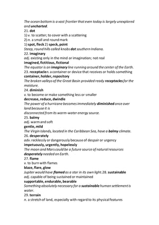 The ocean bottom is a vast frontier thateven today is largely unexplored
and uncharted.
21. dot
1) v. to scatter; to cover with a scattering
2) n. a small and round mark
1) spot, fleck 2) speck, point
Steep, round hills called knobs dot southern Indiana.
22. imaginary
adj. existing only in the mind or imagination; not real
imagined, fictitious, fictional
The equator is an imaginary line running around the center of the Earth.
23. receptaclen. a container or device that receives or holds something
container, holder, repository
The broken valleysof the Great Basin provided ready receptaclesfor the
moisture.
24. diminish
v. to become or make something less or smaller
decrease, reduce, dwindle
The power of a hurricane becomesimmediately diminished once over
land because it is
disconnected from its warm-water energy source.
25. balmy
adj. warmand soft
gentle, mild
The Virgin Islands, located in the Caribbean Sea, have a balmy climate.
26. desperately
adv. recklessly or dangerously becauseof despair or urgency
impetuously, urgently, hopelessly
The moon and Marscould be a future source of naturalresources
desperately needed on Earth.
27. flame
v. to burn with flames
blaze, flare, glow
Jupiter would have flamed as a star in its own light.28. sustainable
adj. capable of being sustained or maintained
supportable, endurable, bearable
Something absolutely necessary for a sustainable human settlementis
water.
29. terrain
n. a stretch of land, especially with regard to its physicalfeatures
 