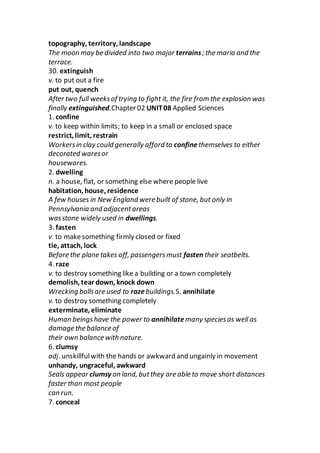 topography, territory, landscape
The moon may be divided into two major terrains; the maria and the
terrace.
30. extinguish
v. to put out a fire
put out, quench
After two full weeksof trying to fight it, the fire from the explosion was
finally extinguished.Chapter 02 UNIT08 Applied Sciences
1. confine
v. to keep within limits; to keep in a small or enclosed space
restrict, limit, restrain
Workersin clay could generally afford to confinethemselves to either
decorated waresor
housewares.
2. dwelling
n. a house, flat, or something else where people live
habitation, house, residence
A few houses in New England were built of stone, but only in
Pennsylvania and adjacentareas
wasstone widely used in dwellings.
3. fasten
v. to makesomething firmly closed or fixed
tie, attach, lock
Before the plane takes off, passengersmust fasten their seatbelts.
4. raze
v. to destroy something like a building or a town completely
demolish, tear down, knock down
Wrecking ballsare used to razebuildings.5. annihilate
v. to destroy something completely
exterminate, eliminate
Human beingshave the power to annihilate many speciesas well as
damage the balance of
their own balance with nature.
6. clumsy
adj. unskillfulwith the hands or awkward and ungainly in movement
unhandy, ungraceful, awkward
Seals appear clumsy on land, butthey are able to move short distances
faster than most people
can run.
7. conceal
 