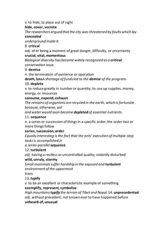 v. to hide; to place out of sight
hide, cover, secrete
The researchersarguedthatthe city was threatened by faultswhich lay
concealed
underground inside it.
8. critical
adj. of or being a moment of great danger, difficulty, or uncertainty
crucial, vital, momentous
Biological diversity hasbecome widely recognized asa critical
conservation issue.
9. demise
n. the termination of existence or operation
death, lossA shortage of fundsled to the demise of the program.
10. deplete
v. to reducegreatly in number or quantity; to use up supplies, money,
energy, or resources
consume, expend, exhaust
The remainsof organismsare recycled in the earth, which is fortunate
because, otherwise, soil
and water would soon become depleted of essential nutrients.
11. sequence
n. a series or succession of things in a specific order; the order two or
more things follow
series, succession, order
Equally interesting is the fact that the ants’ execution of multiple-step
tasks is accomplished in
a series-parallelsequence.
12. turbulent
adj. having a restless or uncontrolled quality; violently disturbed
wild, unruly, stormy
Small mammalssuffer hardship in the exposed and turbulent
environmentof the uppermost
trees.
13. typify
v. to be an excellent or characteristic example of something
exemplify, represent, symbolize
High mountains typify the terrain of Tibet and Nepal.14. unprecedented
adj. withoutprecedent; not known ever to have happened before
unheard-of, unusual
 