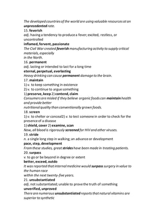 The developed countriesof the world are using valuable resourcesatan
unprecedented rate.
15. feverish
adj. having a tendency to producea fever; excited, restless, or
uncontrolled
inflamed, fervent, passionate
The Civil War created feverish manufacturing activity to supply critical
materials, especially
in the North.
16. permanent
adj. lasting or intended to last for a long time
eternal, perpetual, everlasting
Heavy drinking can cause permanent damage to the brain.
17. maintain
1) v. to keep something in existence
2) v. to continue to arguesomething
1) preserve, keep 2) contend, claim
Consumersare misled if they believe organic foodscan maintain health
and provide better
nutritionalquality than conventionally grown foods.
18. screen
1) v. to shelter or conceal2) v. to test someonein order to check for the
presenceof a disease
1) shield, cover 2) examine, scan
Now, all blood is rigorously screened for HIV and other viruses.
19. stride
n. a single long step in walking; an advance or development
pace, step, development
From these studies, great strideshave been made in treating patients.
20. surpass
v. to go or be beyond in degree or extent
better, exceed, outdo
It was reported thatinternalmedicine would surpass surgery in value to
the human race
within the next twenty-five years.
21. unsubstantiated
adj. not substantiated; unable to provethe truth of something
unverified, unproved
There are numerous unsubstantiated reportsthatnaturalvitamins are
superior to synthetic
 