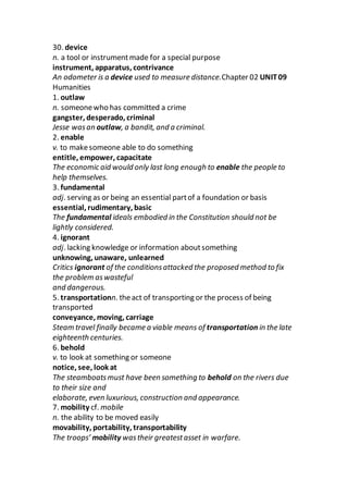30. device
n. a tool or instrumentmade for a special purpose
instrument, apparatus, contrivance
An odometer is a device used to measure distance.Chapter 02 UNIT09
Humanities
1. outlaw
n. someonewho has committed a crime
gangster, desperado, criminal
Jesse wasan outlaw, a bandit, and a criminal.
2. enable
v. to makesomeone able to do something
entitle, empower, capacitate
The economic aid would only last long enough to enable the people to
help themselves.
3. fundamental
adj. serving as or being an essential partof a foundation or basis
essential, rudimentary, basic
The fundamental ideals embodied in the Constitution should not be
lightly considered.
4. ignorant
adj. lacking knowledge or information aboutsomething
unknowing, unaware, unlearned
Critics ignorant of the conditionsattacked the proposed method to fix
the problem aswasteful
and dangerous.
5. transportationn. theact of transporting or the process of being
transported
conveyance, moving, carriage
Steam travel finally became a viable means of transportation in the late
eighteenth centuries.
6. behold
v. to look at something or someone
notice, see, look at
The steamboatsmust have been something to behold on the rivers due
to their size and
elaborate, even luxurious, construction and appearance.
7. mobility cf. mobile
n. the ability to be moved easily
movability, portability, transportability
The troops’ mobility wastheir greatestasset in warfare.
 