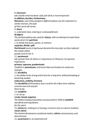 8. moreover
adv. beside what has been said; and what is moreimportant
in addition, besides, furthermore
Moreover, even when people in differentplacesuse the material in a
similar manner, the style
of their work still varies.
9. chore
n. a domestic task; a boring or unenjoyabletask
drudgery
The earliest pottery wasused for chores, with no attempt to make them
worksof art.10. partition
v. to divide into parts, pieces, or sections
separate, divide, split
Partitioned roomsin log houses became the new style as they replaced
the simple cabins
people used to live in.
11. paramount
adj. greater than all others in importance or influence; of supreme
importance
primary, supreme, predominant
Tradition is paramount, and mosttribes are hesitant to make any
changes.
12. durability
n. the ability to be strong and to last for a long time withoutbreaking or
becoming weaker
endurance, stability, firmness
The durability of the pottery wascrucialto the tribes since making
ceramicswasnot easy for
them to do.
13. establish
v. to set up
create, found, organize
The Rodeo Cowboy Association wasfounded in 1936 to establish
standardsand regulations
for the sport.
14. ethnicadj. relating to or having a common race or cultural tradition
racial, native
The Harlem Renaissance combined realism, ethnic consciousness, and
Americanism.
15. assortment cf. an assortmentof
 