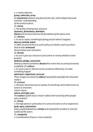 n. a mixed collection
group, collection, array
An assortment of bones wasfound atthe site, which helped improved
scientists’ understanding
of the ancientculture.
16. clarity
n. the quality of being clear and pure
clearness, distinctness, definition
Clarity and structure became the foundation of the opera seria.
17. witness
v. to see or notice something by being present when it happens
observe, behold, watch
In 1905, he wentto Paris to work with an art dealer, and it wasthere
that he later witnessed
the formative yearsof Cubism.
18. devote
v. to useor give up a resourcesuch as time or money wholly to some
purpose
dedicate, pledge, consecrate
Ordinary citizenssometimes devotetheir entire lives to serving humanity
unselfishly.19. enforce
v. to causea law or decision to be carried out effectively; to make
something happen
administer, implement, carry out
These images are meantto enforce how foolish and pitiful the character
really is.
20. essence
n. the basic distinctive partor quality of something, which determines its
nature or character;
a basic nature
nature, principle, core
The essence of folk music is how it reflects the humanity of the people
who created it.
21. climax
n. the high point or culmination of a series of events or of an experience
peak, apex, culmination
Arias usually followed asa climax and revealed the emotion or internal
conflictof the actors.
22. composite
n. a combination of two or morematerials
 