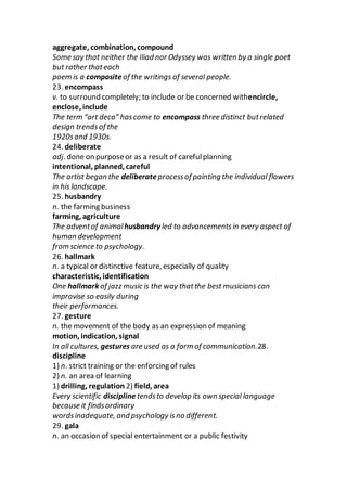 aggregate, combination, compound
Some say that neither the Iliad nor Odyssey was written by a single poet
but rather thateach
poem is a compositeof the writings of several people.
23. encompass
v. to surround completely; to include or be concerned withencircle,
enclose, include
The term “art deco” hascome to encompass three distinct butrelated
design trendsof the
1920sand 1930s.
24. deliberate
adj. done on purposeor as a result of carefulplanning
intentional, planned, careful
The artist began the deliberateprocessof painting the individual flowers
in his landscape.
25. husbandry
n. the farming business
farming, agriculture
The adventof animalhusbandry led to advancementsin every aspect of
human development
from science to psychology.
26. hallmark
n. a typical or distinctive feature, especially of quality
characteristic, identification
One hallmark of jazz music is the way thatthe best musicians can
improvise so easily during
their performances.
27. gesture
n. the movement of the body as an expression of meaning
motion, indication, signal
In all cultures, gestures are used as a form of communication.28.
discipline
1) n. strict training or the enforcing of rules
2) n. an area of learning
1) drilling, regulation 2) field, area
Every scientific discipline tendsto develop its own special language
because it findsordinary
wordsinadequate, and psychology isno different.
29. gala
n. an occasion of special entertainment or a public festivity
 