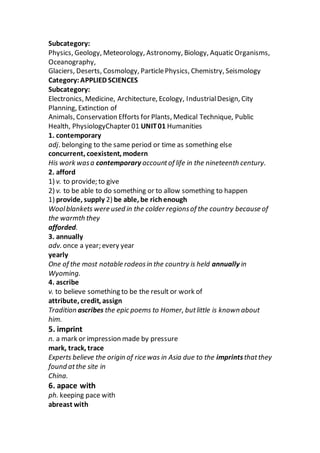 Subcategory:
Physics, Geology, Meteorology, Astronomy, Biology, Aquatic Organisms,
Oceanography,
Glaciers, Deserts, Cosmology, ParticlePhysics, Chemistry, Seismology
Category:APPLIED SCIENCES
Subcategory:
Electronics, Medicine, Architecture, Ecology, IndustrialDesign, City
Planning, Extinction of
Animals, Conservation Efforts for Plants, Medical Technique, Public
Health, PhysiologyChapter 01 UNIT01 Humanities
1. contemporary
adj. belonging to the same period or time as something else
concurrent, coexistent, modern
His work wasa contemporary accountof life in the nineteenth century.
2. afford
1) v. to provide; to give
2) v. to be able to do something or to allow something to happen
1) provide, supply 2) be able, be richenough
Woolblankets were used in the colder regionsof the country because of
the warmth they
afforded.
3. annually
adv. once a year; every year
yearly
One of the most notable rodeosin the country is held annually in
Wyoming.
4. ascribe
v. to believe something to be the result or work of
attribute, credit, assign
Tradition ascribes the epic poems to Homer, butlittle is known about
him.
5. imprint
n. a mark or impression made by pressure
mark, track, trace
Experts believe the origin of rice was in Asia due to the imprintsthatthey
found atthe site in
China.
6. apace with
ph. keeping pace with
abreast with
 