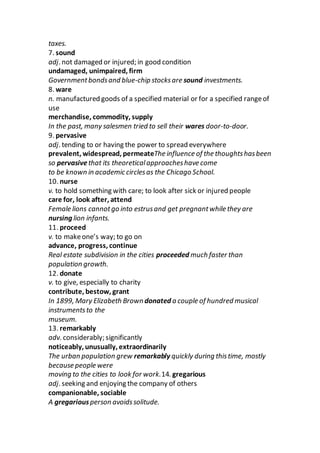 taxes.
7. sound
adj. not damaged or injured; in good condition
undamaged, unimpaired, firm
Governmentbondsand blue-chip stocksare sound investments.
8. ware
n. manufactured goods of a specified material or for a specified rangeof
use
merchandise, commodity, supply
In the past, many salesmen tried to sell their wares door-to-door.
9. pervasive
adj. tending to or having the power to spread everywhere
prevalent, widespread, permeateThe influence of the thoughtshasbeen
so pervasivethat its theoreticalapproacheshave come
to be known in academic circlesas the Chicago School.
10. nurse
v. to hold something with care; to look after sick or injured people
care for, look after, attend
Female lions cannotgo into estrusand get pregnantwhile they are
nursing lion infants.
11. proceed
v. to makeone’s way; to go on
advance, progress, continue
Real estate subdivision in the cities proceeded much faster than
population growth.
12. donate
v. to give, especially to charity
contribute, bestow, grant
In 1899, Mary Elizabeth Browndonated a couple of hundred musical
instrumentsto the
museum.
13. remarkably
adv. considerably; significantly
noticeably, unusually, extraordinarily
The urban population grew remarkably quickly during thistime, mostly
because people were
moving to the cities to look for work.14. gregarious
adj. seeking and enjoying the company of others
companionable, sociable
A gregariousperson avoidssolitude.
 