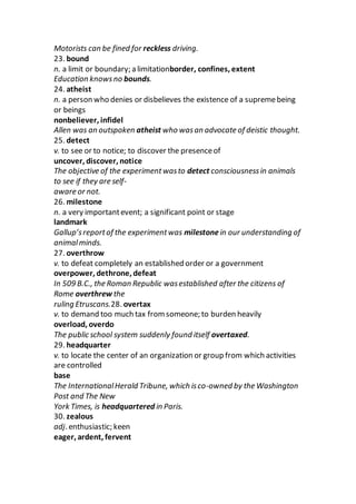 Motorists can be fined for reckless driving.
23. bound
n. a limit or boundary; a limitationborder, confines, extent
Education knowsno bounds.
24. atheist
n. a person who denies or disbelieves the existence of a supremebeing
or beings
nonbeliever, infidel
Allen was an outspoken atheist who wasan advocate of deistic thought.
25. detect
v. to see or to notice; to discover the presenceof
uncover, discover, notice
The objective of the experimentwasto detect consciousnessin animals
to see if they are self-
aware or not.
26. milestone
n. a very importantevent; a significant point or stage
landmark
Gallup’sreportof the experimentwas milestonein our understanding of
animalminds.
27. overthrow
v. to defeat completely an established order or a government
overpower, dethrone, defeat
In 509 B.C., the Roman Republic wasestablished after the citizens of
Rome overthrew the
ruling Etruscans.28. overtax
v. to demand too much tax from someone; to burden heavily
overload, overdo
The public school system suddenly found itself overtaxed.
29. headquarter
v. to locate the center of an organization or group from which activities
are controlled
base
The InternationalHerald Tribune, which isco-owned by the Washington
Post and The New
York Times, is headquartered in Paris.
30. zealous
adj. enthusiastic; keen
eager, ardent, fervent
 