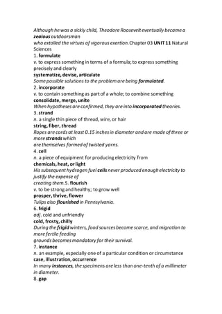 Although he was a sickly child, Theodore Roosevelteventually became a
zealousoutdoorsman
who extolled the virtues of vigorousexertion.Chapter 03 UNIT11 Natural
Sciences
1. formulate
v. to express something in terms of a formula; to express something
precisely and clearly
systematize, devise, articulate
Some possible solutions to the problem are being formulated.
2. incorporate
v. to contain something as partof a whole; to combine something
consolidate, merge, unite
When hypothesesare confirmed, they are into incorporated theories.
3. strand
n. a single thin piece of thread, wire, or hair
string, fiber, thread
Ropes are cordsat least 0.15 inchesin diameter and are made of three or
more strandswhich
are themselves formed of twisted yarns.
4. cell
n. a piece of equipment for producing electricity from
chemicals, heat, or light
His subsequenthydrogen fuel cellsnever produced enoughelectricity to
justify the expense of
creating them.5. flourish
v. to be strong and healthy; to grow well
prosper, thrive, flower
Tulips also flourished in Pennsylvania.
6. frigid
adj. cold and unfriendly
cold, frosty, chilly
During the frigid winters, food sourcesbecome scarce, and migration to
more fertile feeding
groundsbecomesmandatory for their survival.
7. instance
n. an example, especially one of a particular condition or circumstance
case, illustration, occurrence
In many instances, the specimens are less than one-tenth of a millimeter
in diameter.
8. gap
 