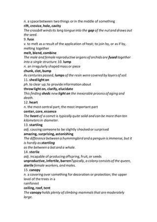n. a spacebetween two things or in the middle of something
rift, crevice, hole, cavity
The crossbill windsits long tongue into the gap of the nutand drawsout
the seed.
9. fuse
v. to melt as a result of the application of heat; to join by, or as if by,
melting together
melt, blend, combine
The male and female reproductive organsof orchidsare fused together
into a single structure.10. lump
n. an irregularly shaped mass or piece
chunk, clot, bump
As centuries passed, lumps of the resin were covered by layersof soil.
11. shedlight on
ph. to clear up; to provideinformation about
throw light on, clarify, elucidate
This finding sheds new light on the inexorable processof aging and
death.
12. heart
n. the most central part; the most important part
center, core, essence
The heart of a comet is typically quite solid and can be more than ten
kilometersin diameter.
13. startling
adj. causing someoneto be slightly shocked or surprised
amazing, surprising, astonishing
The difference between a hummingbird and a penguin isimmense, but it
is hardly as startling
as the between a batand a whale.
14. sterile
adj. incapable of producing offspring, fruit, or seeds
unproductive, infertile, barrenTypically, a colony consistsof the queen,
sterilefemale workers, and males.
15. canopy
n. a covering over something for decoration or protection; the upper
level of the trees in a
rainforest
ceiling, roof, tent
The canopy holds plenty of climbing mammalsthat are moderately
large.
 