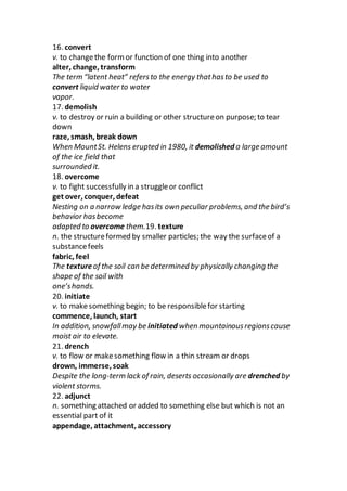 16. convert
v. to changethe formor function of one thing into another
alter, change, transform
The term “latent heat” refersto the energy thathasto be used to
convert liquid water to water
vapor.
17. demolish
v. to destroy or ruin a building or other structureon purpose; to tear
down
raze, smash, break down
When MountSt. Helens erupted in 1980, it demolished a large amount
of the ice field that
surrounded it.
18. overcome
v. to fight successfully in a struggleor conflict
get over, conquer, defeat
Nesting on a narrow ledge hasits own peculiar problems, and the bird’s
behavior hasbecome
adapted to overcome them.19. texture
n. the structureformed by smaller particles; the way the surfaceof a
substancefeels
fabric, feel
The textureof the soil can be determined by physically changing the
shape of the soil with
one’shands.
20. initiate
v. to makesomething begin; to be responsiblefor starting
commence, launch, start
In addition, snowfallmay be initiated when mountainousregionscause
moist air to elevate.
21. drench
v. to flow or makesomething flow in a thin stream or drops
drown, immerse, soak
Despite the long-term lack of rain, deserts occasionally are drenched by
violent storms.
22. adjunct
n. something attached or added to something else but which is not an
essential part of it
appendage, attachment, accessory
 