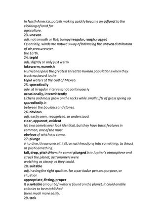 In North America, potash making quickly became an adjunct to the
cleaning of land for
agriculture.
23. uneven
adj. not smooth or flat; bumpyirregular, rough, rugged
Essentially, windsare nature’sway of balancing the uneven distribution
of air pressure over
the Earth.
24. tepid
adj. slightly or only justwarm
lukewarm, warmish
Hurricanespose the greatest threatto human populationswhen they
track eastward to the
tepid watersof the Gulf of Mexico.
25. sporadically
adv. at irregular intervals; not continuously
occasionally, intermittently
Lichens and moss grow on the rockswhile small tufts of grassspring up
sporadically in
between the bouldersand stones.
26. obvious
adj. easily seen, recognized, or understood
clear, apparent, evident
No two comets ever look identical, but they have basic featuresin
common, one of the most
obviousof which is a coma.
27. plunge
v. to dive, throw oneself, fall, or rush headlong into something; to thrust
or push something
fall, drop, pitchWhen the comet plunged into Jupiter’satmosphere and
struck the planet, astronomerswere
watching asclosely as they could.
28. suitable
adj. having the right qualities for a particular person, purpose, or
situation
appropriate, fitting, proper
If a suitableamountof water is found on the planet, it could enable
colonies to be established
there much more easily.
29. trek
 