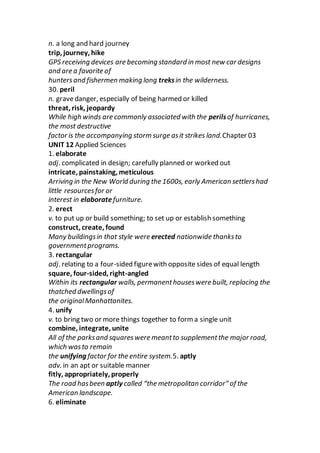 n. a long and hard journey
trip, journey, hike
GPS receiving devices are becoming standard in most new car designs
and are a favorite of
huntersand fishermen making long treksin the wilderness.
30. peril
n. gravedanger, especially of being harmed or killed
threat, risk, jeopardy
While high winds are commonly associated with the perilsof hurricanes,
the most destructive
factor is the accompanying storm surge asit strikes land.Chapter 03
UNIT 12 Applied Sciences
1. elaborate
adj. complicated in design; carefully planned or worked out
intricate, painstaking, meticulous
Arriving in the New World during the 1600s, early American settlershad
little resourcesfor or
interest in elaboratefurniture.
2. erect
v. to put up or build something; to set up or establish something
construct, create, found
Many buildingsin that style were erected nationwide thanksto
governmentprograms.
3. rectangular
adj. relating to a four-sided figurewith opposite sides of equal length
square, four-sided, right-angled
Within its rectangular walls, permanenthouseswere built, replacing the
thatched dwellingsof
the originalManhattanites.
4. unify
v. to bring two or more things together to form a single unit
combine, integrate, unite
All of the parksand squareswere meantto supplementthe major road,
which wasto remain
the unifying factor for the entire system.5. aptly
adv. in an apt or suitable manner
fitly, appropriately, properly
The road hasbeen aptly called “the metropolitan corridor” of the
American landscape.
6. eliminate
 
