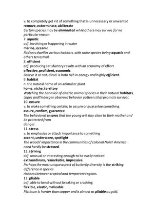 v. to completely get rid of something that is unnecessary or unwanted
remove, exterminate, obliterate
Certain species may be eliminated while othersmay survive for no
particular reason.
7. aquatic
adj. involving or happening in water
marine, oceanic
Rodents dwellin various habitats, with some species being aquatic and
othersterrestrial.
8. efficient
adj. producing satisfactory results with an economy of effort
effective, proficient, economic
Believe it or not, diesel is both rich in energy and highly efficient.
9. habitat
n. the natural home of an animal or plant
home, niche, territory
Watching the behavior of diverse animal species in their natural habitats,
Lopez andTinbergen observed behavior patternsthatpromote survival.
10. ensure
v. to makesomething certain; to assureor guaranteesomething
assure, confirm, guarantee
The behavioral ensures that the young willstay close to their mother and
be protected from
danger.
11. stress
v. to emphasizeor attach importance to something
accent, underscore, spotlight
The woods’ importance in the communities of colonialNorth America
need hardly be stressed.
12. striking
adj. unusualor interesting enough to be easily noticed
extraordinary, remarkable, impressive
Perhapsthe most unique aspect of butterfly diversity is the striking
difference in species
richnessbetween tropicaland temperate regions.
13. pliable
adj. able to bend without breaking or cracking
flexible, elastic, malleable
Platinum is harder than copper and isalmost as pliableas gold.
 