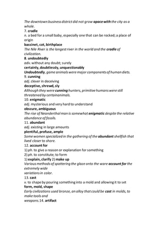 The downtown businessdistrictdid not grow apacewith the city as a
whole.
7. cradle
n. a bed for a small baby, especially one that can be rocked; a place of
origin
bassinet, cot, birthplace
The Nile River is the longestriver in the world and the cradleof
civilization.
8. undoubtedly
adv. without any doubt; surely
certainly, doubtlessly, unquestionably
Undoubtedly, game animalswere major componentsof human diets.
9. cunning
adj. clever in deceiving
deceptive, shrewd, sly
Although they were cunning hunters, primitive humanswere still
threatened by certainanimals.
10. enigmatic
adj. mysterious and very hard to understand
obscure, ambiguous
The rise of Neanderthalman is somewhat enigmatic despite the relative
abundance of fossils.
11. abundant
adj. existing in large amounts
plentiful, profuse, ample
Some women specialized in the gathering of the abundant shellfish that
lived closer to shore.
12. account for
1) ph. to give a reason or explanation for something
2) ph. to constitute; to form
1) explain, clarify 2) make up
Variousmethodsof spattering the glaze onto the ware account for the
extremely wide
variationsin color.
13. cast
v. to shapeby pouring something into a mold and allowing it to set
form, mold, shape
Early civilizations used bronze, an alloy thatcould be cast in molds, to
make tools and
weapons.14. artifact
 