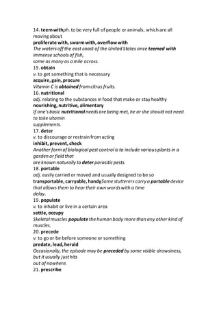14. teemwithph. to be very full of people or animals, which are all
moving about
proliferate with, swarmwith, overflow with
The watersoff the east coast of the United States once teemed with
immense schoolsof fish,
some as many as a mile across.
15. obtain
v. to get something that is necessary
acquire, gain, procure
Vitamin C is obtained from citrus fruits.
16. nutritional
adj. relating to the substances in food that make or stay healthy
nourishing, nutritive, alimentary
If one’sbasic nutritionalneedsare being met, he or she should not need
to take vitamin
supplements.
17. deter
v. to discourageor restrain from acting
inhibit, prevent, check
Another form of biologicalpest controlis to include variousplants in a
garden or field that
are known naturally to deter parasitic pests.
18. portable
adj. easily carried or moved and usually designed to be so
transportable, carryable, handySome stuttererscarrya portabledevice
that allows them to hear their own wordswith a time
delay.
19. populate
v. to inhabit or live in a certain area
settle, occupy
Skeletalmuscles populatethe human body more than any other kind of
muscles.
20. precede
v. to go or be before someone or something
predate, lead, herald
Occasionally, the episode may be preceded by some visible drowsiness,
but it usually justhits
out of nowhere.
21. prescribe
 