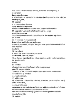 v. to advisea medicine as a remedy, especially by completing a
prescription
direct, specify, order
In herbaltherapy, specialherbsare prescribed by a doctor to be taken in
a hotliquid form.
22. reaction
n. a responseto a stimulus
reply, feedback, repulsion
A chemicalreaction thatabsorbsheat is called endothermic.
23. respiratoryadj. relating to breathing or the lungs
breathing, respiring
Examples of smooth muscle can be found in the respiratory tissues.
24. at odds
ph. at variance; in disagreement
disagreeing, conflicting, onbad terms
Scientists, physicians, and psychologistshave often been at odds about
how the brain
functions.
25. ingredient
n. one of the parts that makeup a whole
constituent, element, factor
When the two ingredientsare mixed together, under certain conditions,
the results can be
deadly.
26. noxious
adj. causing or capable of causing harm; poisonous
harmful, nocuous, toxic
One result of the industrial complexconstruction wasan increased
concentration of noxious
chemicalsin the air.
27. subject (to)
adj. likely to be affected by something, especially something bad; being
under domination,
control, or influence
vulnerable, prone, submissivePlantsare subject to attack and infection
by a remarkable variety of symbiotic species and
have evolved a diverse array of mechanismsdesigned to frustrate
potential colonists.
28. protein
 