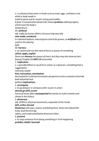 n. a substancethat exists in foods such as meat, eggs, and beans and
which a body needs in
order to grow and to remain strong and healthy
A fever is caused when blood cells release proteinscalled pyrogens,
which raise the body’s
temperature.
29. artificial
adj. made by human effort; not occurring naturally
man-made, unnatural
In a domed stadium, naturalgrasscannotbe grown, so artificial turf is
used on the playing
field.
30. harness
v. to controland use the natural force or power of something
utilize, apply, exploit
Damscan harness the power of rivers, but they may also destroy their
beauty.Chapter 03 UNIT13 Humanities
1. implication
n. a possibleeffect or resultof an action or a decision; something that is
suggested or
indirectly stated
hint, insinuation, connotation
Pennsylvania’scolonialironmastersforged iron and a revolution thathad
both industrial and
political implications.
2. accompany
v. to go along or in company with; to join in action
attend, go with, escort
Formsof music often accompanied the stories to instill emotion and
climax in the history.
3. dexterous
adj. skillfulin physicalmovements, especially of the hands
deft, artful, shrewd
Dexterouswith axes, snares, and fishing lines, these men blazed the
trails, built the first log
cabins, and confronted Native American tribes.
4. prevent
v. to stop someone fromdoing something or from happening
prohibit, inhibit, forestall
 