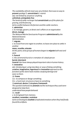 The availability of fresh meat was very limited; there wasno way to
prevent spoilage.5. unrestricted cf. restrict
adj. not limited by anyoneor anything
unlimited, unimpeded, free
The herdsof cattle no longer had unrestricted use of the plains for
grazing, and the fencing
led to conflict between the farmersand the cattle ranchers.
6. administer
v. to manage, govern, or direct one’s affairs or an organization
direct, manage
The NationalMarine SanctuariesProgram is administered by the
NationalOceanic
Administration.
7. migrate
v. to travel fromone region to another; to leave one place to settle in
another
move, resettle, relocate
At this point, early groupsof humansbegan to migrateboth east and
west.
8. funeral
n. the ceremonial burial or cremation of a dead person
burial, interment
Funeral rites have alwaysplayed importantrolesin human history.
9. innovative
adj. introducing or using new ideas or ways of doing something
creative, imaginative, ingeniousOne innovativeapproachon the
functionsof the stone tools involves studying damage and
wear on them.
10. frame
1) v. to composeor design something
2) n. a hard main structureor basis to something
1) construct, devise 2) structure, framework
The questionsbehaviorists framed and the techniquesthey used were
designed to help them
understand how people behaved.
11. recall
v. to bring back from memory
recollect, remember, reminisce
Some archeologists recalled complicated emotionswhen they had finally
found the artifacts.
 