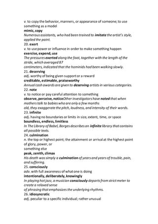 v. to copy the behavior, manners, or appearance of someone; to use
something as a model
mimic, copy
Numerousassistants, who had been trained to imitatethe artist’s style,
applied the paint.
20. exert
v. to usepower or influence in order to make something happen
exercise, expend, use
The pressuresexerted along the foot, together with the length of the
stride, which averaged 87
centimeters, indicated that the hominids had been walking slowly.
21. deserving
adj. worthy of being given supportor a reward
creditable, estimable, praiseworthy
Annualcash awardsare given to deserving artists in various categories.
22. note
v. to notice or pay careful attention to something
observe, perceive, noticeOther investigatorshave noted that when
motherstalk to babieswho are only a few months
old, they exaggerate the pitch, loudness, and intensity of their words.
23. infinite
adj. having no boundaries or limits in size, extent, time, or space
boundless, endless, limitless
In The Library of Babel, Borgesdescribesan infinite library thatcontains
all possible texts.
24. culmination
n. the top or highest point; the attainment or arrivalat the highest point
of glory, power, or
something else
peak, zenith, climax
His death wassimply a culmination of yearsand yearsof trouble, pain,
and suffering.
25. consciously
adv. with full awareness of whatone is doing
intentionally, deliberately, knowingly
In playing hotjazz, a musician consciously departsfrom strictmeter to
create a relaxed sense
of phrasing thatemphasizes the underlying rhythms.
26. idiosyncratic
adj. peculiar to a specific individual; rather unusual
 