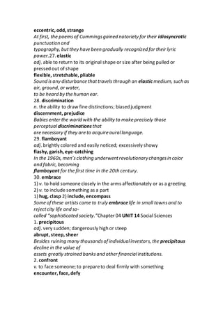 eccentric, odd, strange
At first, the poemsof Cummingsgained notoriety for their idiosyncratic
punctuation and
typography, butthey have been gradually recognized for their lyric
power.27.elastic
adj. able to return to its original shape or size after being pulled or
pressed out of shape
flexible, stretchable, pliable
Sound is any disturbance thattravels through an elastic medium, such as
air, ground, or water,
to be heard by the human ear.
28. discrimination
n. the ability to draw fine distinctions; biased judgment
discernment, prejudice
Babies enter the world with the ability to make precisely those
perceptual discriminationsthat
are necessary if they are to acquire aurallanguage.
29. flamboyant
adj. brightly colored and easily noticed; excessively showy
flashy, garish, eye-catching
In the 1960s, men’sclothing underwentrevolutionarychangesin color
and fabric, becoming
flamboyant for the first time in the 20th century.
30. embrace
1) v. to hold someoneclosely in the arms affectionately or as a greeting
2) v. to include something as a part
1) hug, clasp 2) include, encompass
Some of these artists came to truly embracelife in small townsand to
rejectcity life and so-
called “sophisticated society.”Chapter 04 UNIT 14 Social Sciences
1. precipitous
adj. very sudden; dangerously high or steep
abrupt, steep, sheer
Besides ruining many thousandsof individualinvestors, the precipitous
decline in the value of
assets greatly strained banksand other financialinstitutions.
2. confront
v. to face someone; to prepareto deal firmly with something
encounter, face, defy
 