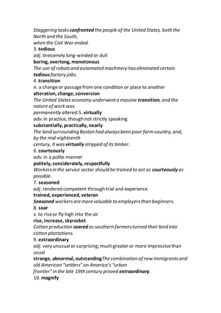Staggering tasks confronted the people of the United States, both the
North and the South,
when the Civil War ended.
3. tedious
adj. tiresomely long-winded or dull
boring, overlong, monotonous
The use of robotsand automated machinery haseliminated certain
tediousfactory jobs.
4. transition
n. a changeor passagefromone condition or place to another
alteration, change, conversion
The United States economy underwenta massive transition, and the
nature of work was
permanently altered.5. virtually
adv. in practice, though not strictly speaking
substantially, practically, nearly
The land surrounding Boston had alwaysbeen poor farm country, and,
by the mid-eighteenth
century, it was virtually stripped of its timber.
6. courteously
adv. in a polite manner
politely, considerately, respectfully
Workersin the service sector should be trained to act as courteously as
possible.
7. seasoned
adj. rendered competent through trial and experience
trained, experienced, veteran
Seasoned workersare more valuable to employersthan beginners.
8. soar
v. to riseor fly high into the air
rise, increase, skyrocket
Cotton production soared as southern farmersturned their land into
cotton plantations.
9. extraordinary
adj. very unusualor surprising; much greater or more impressivethan
usual
strange, abnormal, outstandingThe combination of new immigrantsand
old American “settlers” on America’s“urban
frontier” in the late 19th century proved extraordinary.
10. magnify
 