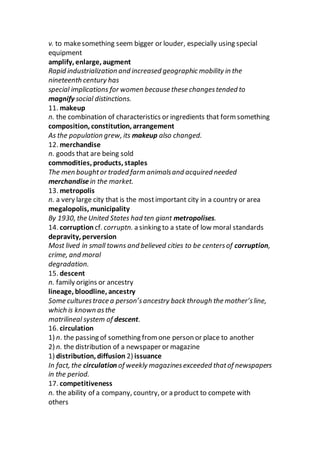 v. to makesomething seem bigger or louder, especially using special
equipment
amplify, enlarge, augment
Rapid industrialization and increased geographic mobility in the
nineteenth century has
special implications for women because these changestended to
magnify social distinctions.
11. makeup
n. the combination of characteristics or ingredients that form something
composition, constitution, arrangement
As the population grew, its makeup also changed.
12. merchandise
n. goods that are being sold
commodities, products, staples
The men boughtor traded farm animalsand acquired needed
merchandise in the market.
13. metropolis
n. a very large city that is the mostimportant city in a country or area
megalopolis, municipality
By 1930, the United States had ten giant metropolises.
14. corruption cf. corruptn. a sinking to a state of low moral standards
depravity, perversion
Most lived in small towns and believed cities to be centersof corruption,
crime, and moral
degradation.
15. descent
n. family origins or ancestry
lineage, bloodline, ancestry
Some culturestrace a person’sancestry back through the mother’sline,
which is known asthe
matrilineal system of descent.
16. circulation
1) n. the passing of something from one person or place to another
2) n. the distribution of a newspaper or magazine
1) distribution, diffusion 2) issuance
In fact, the circulation of weekly magazinesexceeded thatof newspapers
in the period.
17. competitiveness
n. the ability of a company, country, or a product to compete with
others
 