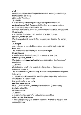 rivalry
In the contextof extreme competitivenessand dizzying socialchange,
the household lost many
of its earlier functions.
18. disdain
n. a lack of respect accompanied by a feeling of intense dislike
contempt, scornTheir disputeswith Hamilton over his pro-business
economic program and disdain for the
common man contributed to the formation of the first U.S. party system.
19. constraint
n. something that limits one’s freedom of action or choice
restraint, limitation, curb
The time constraintsprevented the subjects from finishing the test on
time.
20. budget
n. an estimate of expected income and expenses for a given period
fund, pool
The military was restricted by its minuscule budget.
21. particulars
n. the facts and details about a job, property, or legal case
details, specifics, minutiae
The study revealed particularsthatseem to hold true for the general
population.
22. stepin
ph. to become involved in an activity, discussion, or disagreement
intervene, intercede
The town board wasforced to step in and put a stop to the development
in the area.
23. pleadv. to ask someonefor something in a very strong and serious
way; to state in a court of law
that one is guilty or not guilty
petition, argue, assert
In 1977, Richard Helms pleaded guilty to chargesof inaccurately
testifying aboutCIA
activities in Chile.
24. attune
v. to adjustor to prepare for a situation or something
adjust, accord, harmonize
A new type of newspaper, one thatwasmore attuned to the spirit and
needs of the new
 