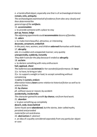 n. a handcrafted object, especially one that is of archaeologicalinterest
remain, relic, antiquity
The archaeologistsexamined all of evidence from sites very closely and
then determined the
generalage of the artifacts.
15. accommodate
v. to providesomeonewith a place to stay
put up, house, lodge
The adjoining apartmentscould accommodatedozensof families.
16. adorn
v. to makemore beautiful, attractive, or interesting
decorate, ornament, embellish
In the past, men, women, and children adorned themselves with beads.
17. abruptly
adv. in a sudden and unexpected manner; very quickly
unexpectedly, suddenly, instantly
They didn’tcare for the play because it ended so abruptly.
18. acclaim
v. to declare something with noisy enthusiasm
hail, applaud, cheer
The ballerina was acclaimed for her wonderfulperformance.19. bear
1) v. to have; to bring or take
2) v. to supporta weight or load; to accept something without
complaining
1) carry 2) sustain, endure
Alternative history bears some relation to historicalfiction as well as to
science fiction.
20. by chance
ph. without causeor reason; by accident
accidentally, incidentally
The character gained hiswealth by chance, notfrom hard work.
21. abandon
v. to give something up completely
desert, cede, leave behind
Some rituals were abandoned, butthe stories, later called myths,
persisted and provided
materialfor art and drama.
22. abstraction cf. abstract
n. an idea of a quality considered separately from any particular object
or case
 