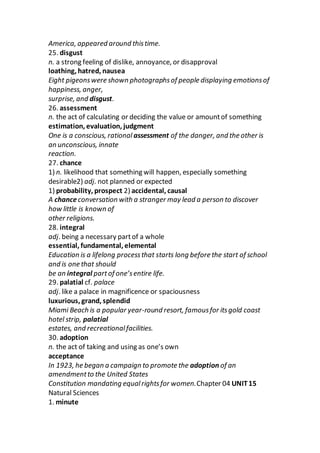 America, appeared around thistime.
25. disgust
n. a strong feeling of dislike, annoyance, or disapproval
loathing, hatred, nausea
Eight pigeonswere shown photographsof people displaying emotionsof
happiness, anger,
surprise, and disgust.
26. assessment
n. the act of calculating or deciding the value or amountof something
estimation, evaluation, judgment
One is a conscious, rational assessment of the danger, and the other is
an unconscious, innate
reaction.
27. chance
1) n. likelihood that something will happen, especially something
desirable2) adj. not planned or expected
1) probability, prospect 2) accidental, causal
A chanceconversation with a stranger may lead a person to discover
how little is known of
other religions.
28. integral
adj. being a necessary partof a whole
essential, fundamental, elemental
Education is a lifelong processthat starts long before the start of school
and is one that should
be an integral partof one’sentire life.
29. palatial cf. palace
adj. like a palace in magnificence or spaciousness
luxurious, grand, splendid
Miami Beach is a popular year-round resort, famousfor itsgold coast
hotel strip, palatial
estates, and recreationalfacilities.
30. adoption
n. the act of taking and using as one’s own
acceptance
In 1923, he began a campaign to promote the adoption of an
amendmentto the United States
Constitution mandating equalrightsfor women.Chapter 04 UNIT15
Natural Sciences
1. minute
 