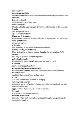 adj. very small
tiny, minuscule, little
Quarksare minuteparticlesthat are believed to be the fundamentalunit
of matter.
2. cross-sectional
adj. made in horizontalsections
cross-sectioned
The strength of a rope is directly proportionalto its cross-sectional area.
3. spike
1) n. a large metal nail
2) v. to rise dramatically
1) peg, pin 2) skyrocket
The result wasthe most catastrophic nuclear disaster ever as radioactive
levels spiked in the
surrounding areas.
4. literally
adv. according to the words and not the intention
strictly, exactly, wordfor word
These animals were the pterosaurs, literally, the “winged lizards.”5.
merely
adv. only as specified and nothing more
only, simply, purely
The plovers’ nests are merely scrapesin the sand or earth.
6. random
adj. having no specific pattern
accidental, haphazard, unsystematic
Far from being random, molting is controlled by strong evolutionary
forcesthat have
established an optimal time and duration.
7. rear
v. to feed and educate children; to bring up
nurture, raise, care for
Among the species of seabirds thatuse the cliffs on the Atlantic coast in
Canada to mate, lay
eggs, and rear their young are common murres.
8. recruit
v. to enroll or obtain new members
mobilize, draft, enlist
When they fight with insects from outside their colony, Argentine ants
can quickly recruit a
 