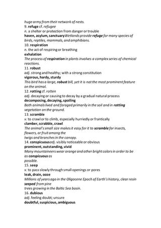 huge army from their network of nests.
9. refuge cf. refugee
n. a shelter or protection from danger or trouble
haven, asylum, sanctuaryWetlandsprovide refugefor many speciesof
birds, reptiles, mammals, and amphibians.
10. respiration
n. the act of respiring or breathing
exhalation
The processof respiration in plants involves a complexseries of chemical
reactions.
11. robust
adj. strong and healthy; with a strong constitution
vigorous, hardy, sturdy
This bird hasa large, robust bill, yet it is notthe most prominentfeature
on the animal.
12. rotting cf. rotten
adj. decaying or causing to decay by a gradual naturalprocess
decomposing, decaying, spoiling
Both animalslived and foraged primarily in the soil and in rotting
vegetation on the ground.
13. scramble
v. to crawlor to climb, especially hurriedly or frantically
clamber, scrabble, crawl
The animal’ssmall size makesit easy for it to scramblefor insects,
flowers, or fruitamong the
twigs and branchesin the canopy.
14. conspicuousadj. visibly noticeableor obvious
prominent, outstanding, vivid
Many mountaineerswear orange and other brightcolorsin order to be
as conspicuousas
possible.
15. seep
v. to pass slowly through smallopenings or pores
leak, drain, ooze
Millions of yearsago in the Oligocene Epoch of Earth’shistory, clear resin
seeped from pine
trees growing in the Baltic Sea basin.
16. dubious
adj. feeling doubt; unsure
doubtful, suspicious, ambiguous
 