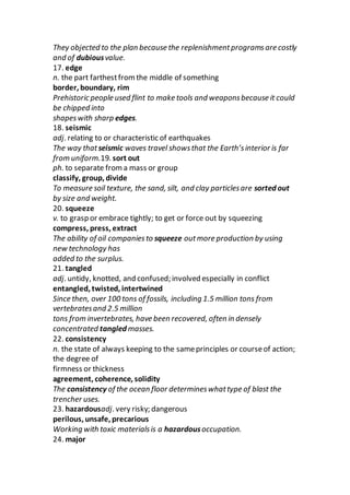 They objected to the plan because the replenishmentprogramsare costly
and of dubiousvalue.
17. edge
n. the part farthestfromthe middle of something
border, boundary, rim
Prehistoric people used flint to make tools and weaponsbecause it could
be chipped into
shapeswith sharp edges.
18. seismic
adj. relating to or characteristic of earthquakes
The way thatseismic waves travel showsthat the Earth’sinterior is far
from uniform.19. sort out
ph. to separate froma mass or group
classify, group, divide
To measure soil texture, the sand, silt, and clay particlesare sorted out
by size and weight.
20. squeeze
v. to grasp or embrace tightly; to get or force out by squeezing
compress, press, extract
The ability of oil companiesto squeeze outmore production by using
new technology has
added to the surplus.
21. tangled
adj. untidy, knotted, and confused; involved especially in conflict
entangled, twisted, intertwined
Since then, over 100 tons of fossils, including 1.5 million tons from
vertebratesand 2.5 million
tons from invertebrates, have been recovered, often in densely
concentrated tangled masses.
22. consistency
n. the state of always keeping to the sameprinciples or courseof action;
the degree of
firmness or thickness
agreement, coherence, solidity
The consistency of the ocean floor determineswhattype of blast the
trencher uses.
23. hazardousadj. very risky; dangerous
perilous, unsafe, precarious
Working with toxic materialsis a hazardousoccupation.
24. major
 