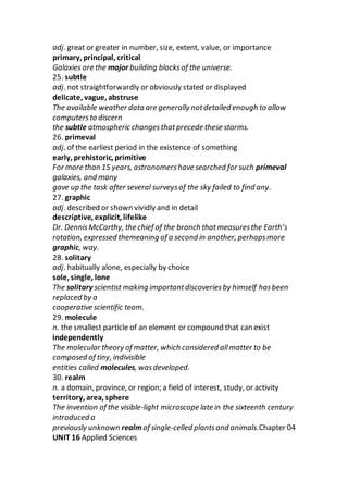 adj. great or greater in number, size, extent, value, or importance
primary, principal, critical
Galaxies are the major building blocksof the universe.
25. subtle
adj. not straightforwardly or obviously stated or displayed
delicate, vague, abstruse
The available weather data are generally notdetailed enough to allow
computersto discern
the subtle atmospheric changesthatprecede these storms.
26. primeval
adj. of the earliest period in the existence of something
early, prehistoric, primitive
For more than 15 years, astronomershave searched for such primeval
galaxies, and many
gave up the task after several surveysof the sky failed to find any.
27. graphic
adj. described or shown vividly and in detail
descriptive, explicit, lifelike
Dr. DennisMcCarthy, the chief of the branch thatmeasuresthe Earth’s
rotation, expressed themeaning of a second in another, perhapsmore
graphic, way.
28. solitary
adj. habitually alone, especially by choice
sole, single, lone
The solitary scientist making importantdiscoveriesby himself hasbeen
replaced by a
cooperative scientific team.
29. molecule
n. the smallest particle of an element or compound that can exist
independently
The molecular theory of matter, which considered allmatter to be
composed of tiny, indivisible
entities called molecules, wasdeveloped.
30. realm
n. a domain, province, or region; a field of interest, study, or activity
territory, area, sphere
The invention of the visible-light microscope late in the sixteenth century
introduced a
previously unknown realmof single-celled plantsand animals.Chapter 04
UNIT 16 Applied Sciences
 