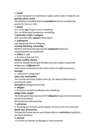1. install
v. to put equipment or machinery in place and to make it ready for use
position, place, settle
The Baltimore and Ohio Railroad installed the first air conditioning
system for trains in 1931.
2. spawn
1) v. to lay eggs; to give riseto something
2) n. an offspring of someoneor something
1) generate, create 2) progeny
One invention often spawns many others.
3. subsequent
adj. happening after or following
ensuing, following, succeeding
Modern architectshave ignored the subsequent impactof
industrialization on modern life.
4. stiffen cf. stiff
v. to makeor become firm
harden, solidify, thicken
Until the George Washington Bridge wasbuilt, modern suspension
bridgeswere stiffened with
steel trusses and beamsto limit their motion in traffic and wind.5.
borough
n. a division of a large town
town, city, municipality
The commercialcenter of New York City, the island of Manhattan is
joined to the other
boroughsby bridgesand tunnels.
6. obligate
v. to forceor compel somebody to do something
oblige, bind, compel
The Endangered SpeciesActof 1973 obligatesthe governmentto protect
all animal and plant
life threatened with extinction.
7. extinction
n. the dying out of many animal species at more or less the same time
death, loss, destruction
Perhapsthe human species wasdriving othersto extinction long before
the dawn of history.
8. menace
v. to show an intention to damage or harm someone
 