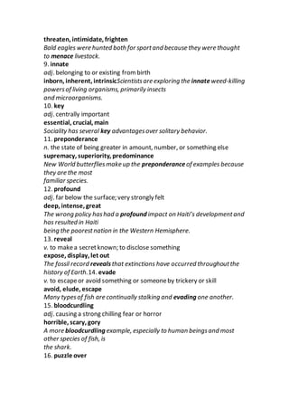 threaten, intimidate, frighten
Bald eagles were hunted both for sportand because they were thought
to menace livestock.
9. innate
adj. belonging to or existing from birth
inborn, inherent, intrinsicScientistsare exploring the innateweed-killing
powersof living organisms, primarily insects
and microorganisms.
10. key
adj. centrally important
essential, crucial, main
Sociality has several key advantagesover solitary behavior.
11. preponderance
n. the state of being greater in amount, number, or something else
supremacy, superiority, predominance
New World butterfliesmake up the preponderance of examples because
they are the most
familiar species.
12. profound
adj. far below the surface; very strongly felt
deep, intense, great
The wrong policy hashad a profound impact on Haiti’s developmentand
has resulted in Haiti
being the poorestnation in the Western Hemisphere.
13. reveal
v. to makea secretknown; to disclose something
expose, display, let out
The fossil record revealsthat extinctions have occurred throughoutthe
history of Earth.14. evade
v. to escapeor avoid something or someoneby trickery or skill
avoid, elude, escape
Many typesof fish are continually stalking and evading one another.
15. bloodcurdling
adj. causing a strong chilling fear or horror
horrible, scary, gory
A more bloodcurdling example, especially to human beingsand most
other species of fish, is
the shark.
16. puzzle over
 
