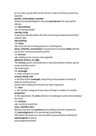 ph. to make a great effortof the mind in order to find the answer to a
question
ponder, contemplate, consider
Doctorsand psychologistsin the past puzzled over the cause of the
disease.
17. skyrocketing
adj. increasing rapidly
soaring, rising
It was justa decade before this that many drug companiesfound their
vitamin sales
skyrocketing.
18. solely
adv. only and not involving anyone or anything else
alone, solitarily, exclusivelyEar acupuncture isinvolved solely with the
ear and its numerousactivation points.
19. nervous
adj. relating to the nerves; easily agitated
agitated, anxious, on edge
The nervoussystem of vertebratesis characterized by a hollow, dorsal
nerve cord that ends in
the head region.
20. onslaught
n. a fierce attack; an onset
assault, attack, raid
In the face of this onslaught, living things have evolved a variety of
defense mechanismsto
protecttheir bodiesfrom invasion by other organisms.
21. ratio
n. the number or degree of one class of things in relation to another
proportion
In the experiment, the ratio of helium to hydrogen nucleiremained about
the same.
22. cautious
adj. carefulto avoid risks
wary, watchful, alert
Workersmustbe very cautiouswhen dealing with toxic substances.
23. physiologicaladj. of or pertaining to physiology
Alternative therapiescan work wondersaspreventative methodsfor
psychological aswell as
psychologicalproblems.
 
