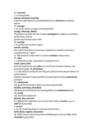 24. aversion
n. a strong dislike
hatred, animosity, hostility
A person suffering from claustrophobia hasan aversion to confined
spaces.
25. outrage
v. to insult, shock, or anger someonegreatly
enrage, infuriate, offend
The patient survived, but the incident outraged the religious sensitivities
of the times, and no
further experimentswere tried.
26. overlap
v. to partly cover another object
overlie, overlay
One reason thatthere is much less emphasison whether a person is
considered to be “right-”
or “left-brained” is that there is such an overlap in these areas.
27. odor
n. a distinctive smell, especially an unpleasantone
smell, scent, stink
Each ant nest has its own odor as a result of its location, history, and
local food supply.28. petroleum
n. a naturally occurring oil consisting of a dark and thick liquid mixture of
hydrocarbons
Pipelines transporthuge quantitiesof naturalgasand liquid petroleum
products.
29. wholesome
adj. good for the body or likely to produce good health
healthy, nutritious, beneficial
Whole grainsand fresh fruits and vegetables are wholesome foods.
30. murky
adj. dark and unpleasant
gloomy, dim, overcast
It’s difficult for scuba divers to see when the water is murky.Chapter 05
UNIT 17 Humanities
1. record
v. to set something down in somepermanent form
write down, register, document
By 1820, itwas a city of more than 10,000 people, and, by 1880, ithad
recorded a population
 