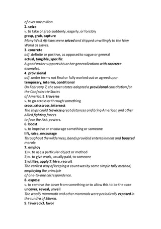 of over one million.
2. seize
v. to take or grab suddenly, eagerly, or forcibly
grasp, grab, capture
Many West Africanswere seized and shipped unwillingly to the New
World as slaves.
3. concrete
adj. definite or positive, as opposed to vague or general
actual, tangible, specific
A good writer supportshis or her generalizationswith concrete
examples.
4. provisional
adj. under terms not final or fully worked out or agreed upon
temporary, interim, conditional
On February 7, the seven states adopted a provisional constitution for
the Confederate States
of America.5. traverse
v. to go across or through something
cross, crisscross, intersect
The ships could traverse greatdistances and bring American and other
Allied fighting forces
to face the Axis powers.
6. boost
v. to improveor encourage something or someone
lift, raise, encourage
Throughoutthe wilderness, bandsprovided entertainmentand boosted
morale.
7. employ
1) v. to use a particular object or method
2) v. to give work, usually paid, to someone
1) utilize, apply 2) hire, recruit
The earliest way of keeping a countwasby some simple tally method,
employing the principle
of one-to-one correspondence.
8. expose
v. to removethe cover fromsomething or to allow this to be the case
uncover, reveal, unveil
The woolly mammoth and other mammalswere periodically exposed in
the tundra of Siberia.
9. favoredcf. favor
 