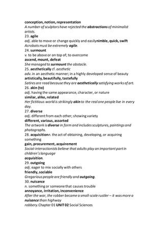 conception, notion, representation
A number of sculptorshave rejected the abstractionsof minimalist
artists.
23. agile
adj. able to move or change quickly and easilynimble, quick, swift
Acrobatsmust be extremely agile.
24. surmount
v. to be aboveor on top of; to overcome
ascend, mount, defeat
She managed to surmount the obstacle.
25. aesthetically cf. aesthetic
adv. in an aesthetic manner; in a highly developed senseof beauty
artistically, beautifully, tastefully
Satiresare read because they are aesthetically satisfying worksof art.
26. akin (to)
adj. having the same appearance, character, or nature
similar, alike, related
Her fictitious world is strikingly akin to the realone people live in every
day.
27. diverse
adj. differentfrom each other; showing variety
different, various, assorted
The artwork isdiverse in form and includessculptures, paintingsand
photographs.
28. acquisitionn. theact of obtaining, developing, or acquiring
something
gain, procurement, acquirement
Social-interactionistsbelieve that adults play an importantpartin
children’slanguage
acquisition.
29. outgoing
adj. eager to mix socially with others
friendly, sociable
Gregariouspeople are friendly and outgoing.
30. nuisance
n. something or someonethat causes trouble
annoyance, irritation, inconvenience
After the war, the robber became a small-scale rustler – it wasmore a
nuisancethan highway
robbery.Chapter 01 UNIT02 Social Sciences
 